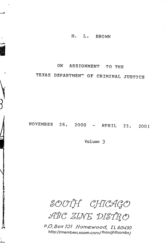 L4  H. L. BROWN  ON ASSIGNMENT TO THE  TEXAS DEPARTMENT OF CRIMINAL JUSTICE  NOVEMBER 26, 2000 - APRIL 23, 2001  Volune 3  SOUTH  GHICAG® ABC ZINE DISTRO  P.0.Box 721 Homewood, I 60430 hilp://members xoom.comy thoughlbombs/ 